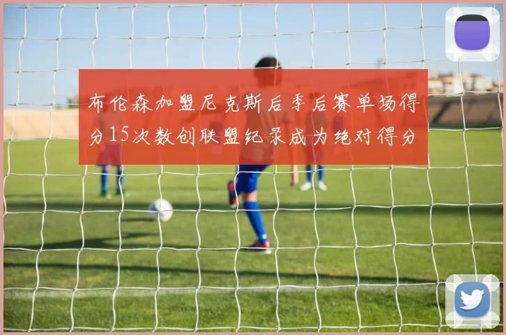 布伦森加盟尼克斯后季后赛单场得分15次数创联盟纪录成为绝对得分王